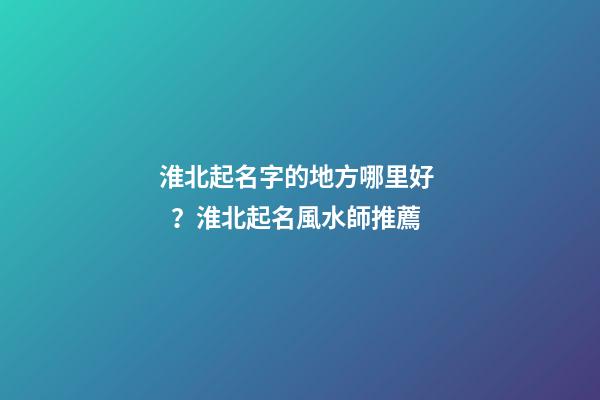 淮北起名字的地方哪里好？淮北起名風水師推薦-第1張-公司起名-玄機派